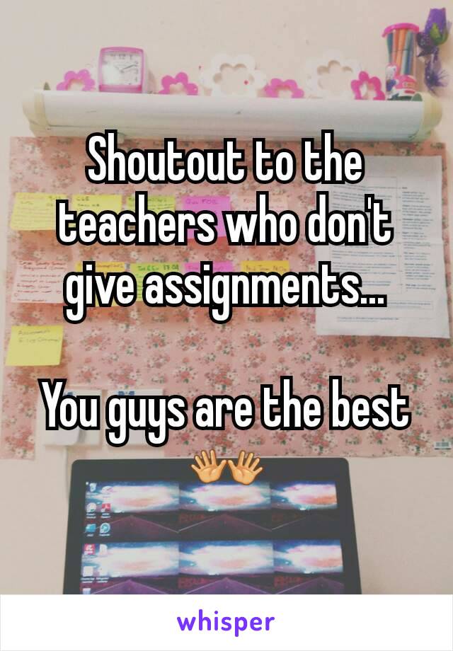 Shoutout to the teachers who don't give assignments...

You guys are the best 👐