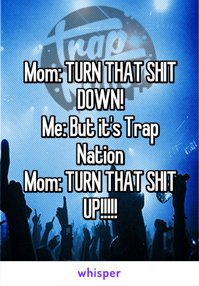 Mom: TURN THAT SHIT DOWN!
Me: But it's Trap Nation
Mom: TURN THAT SHIT UP!!!!!