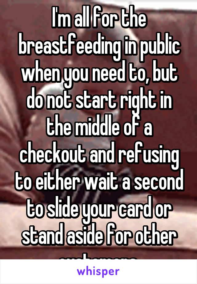 I'm all for the breastfeeding in public when you need to, but do not start right in the middle of a checkout and refusing to either wait a second to slide your card or stand aside for other customers.