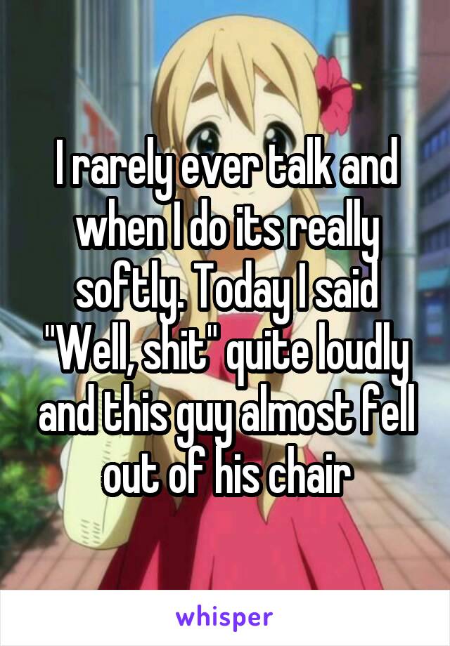 I rarely ever talk and when I do its really softly. Today I said "Well, shit" quite loudly and this guy almost fell out of his chair