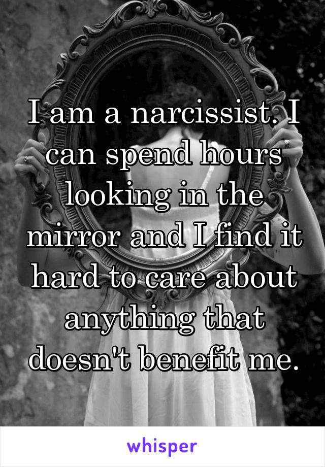 I am a narcissist. I can spend hours looking in the mirror and I find it hard to care about anything that doesn't benefit me.