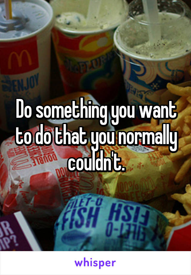 Do something you want to do that you normally couldn't.