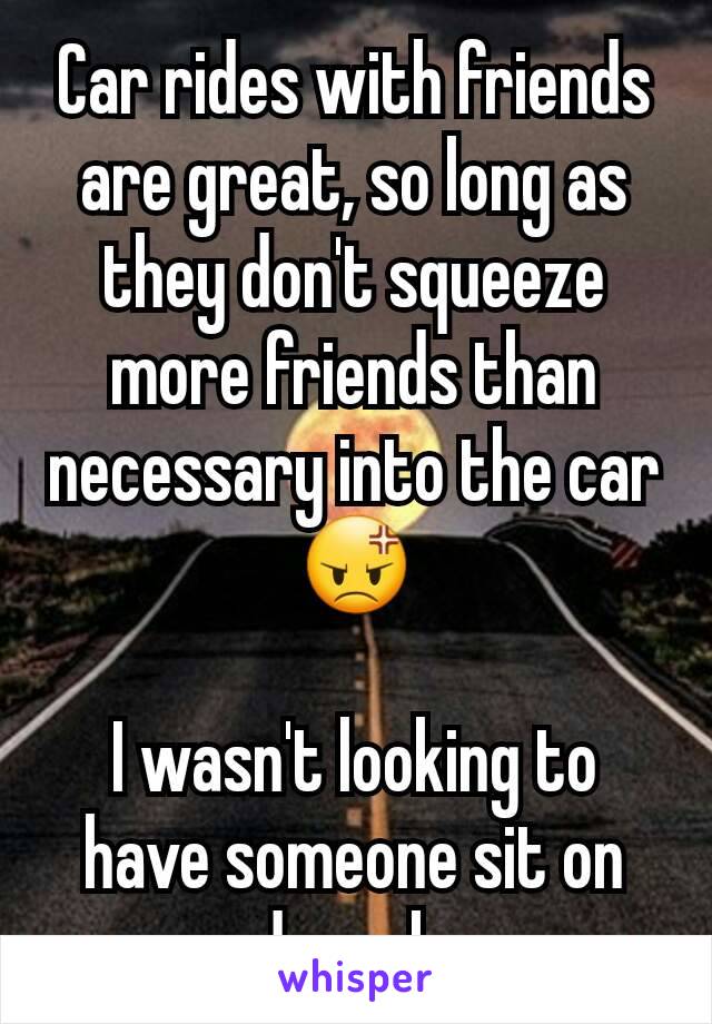 Car rides with friends are great, so long as they don't squeeze more friends than necessary into the car 😡

I wasn't looking to have someone sit on my damn knee.