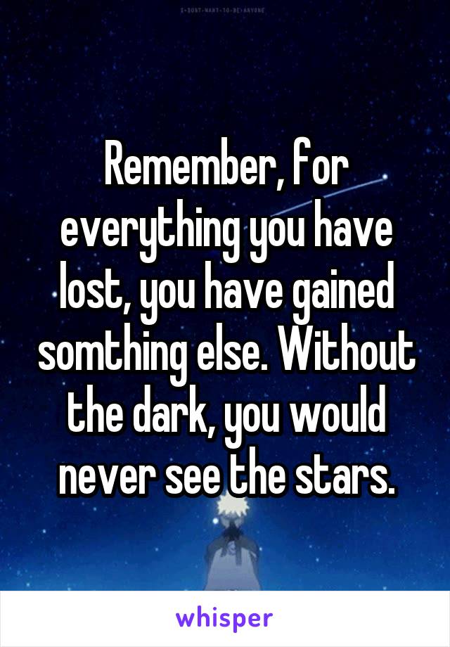 Remember, for everything you have lost, you have gained somthing else. Without the dark, you would never see the stars.