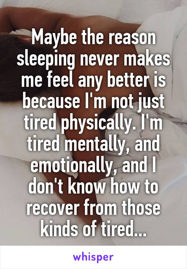 Maybe the reason sleeping never makes me feel any better is because I'm not just tired physically. I'm tired mentally, and emotionally, and I don't know how to recover from those kinds of tired...