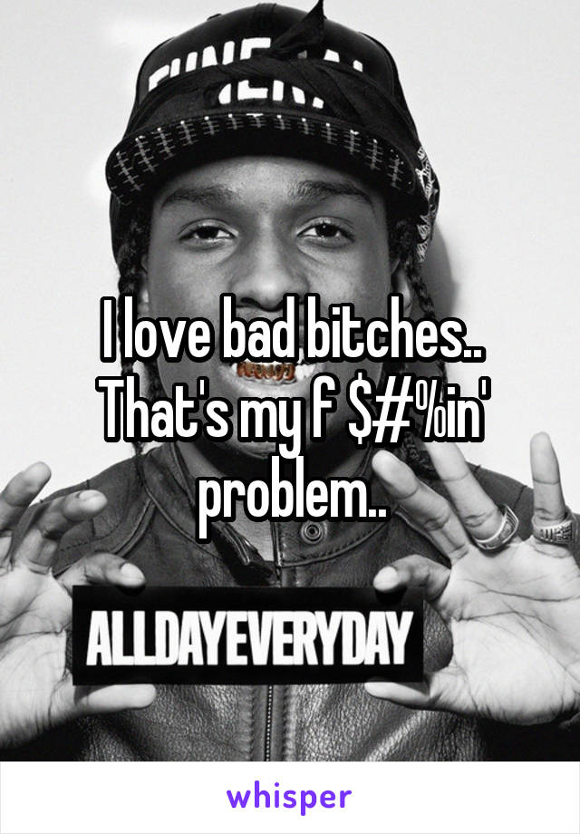 I love bad bitches..
That's my f $#%in' problem..