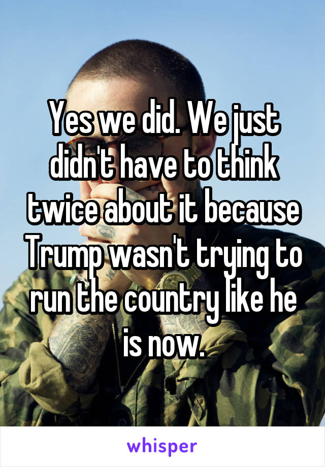 Yes we did. We just didn't have to think twice about it because Trump wasn't trying to run the country like he is now.