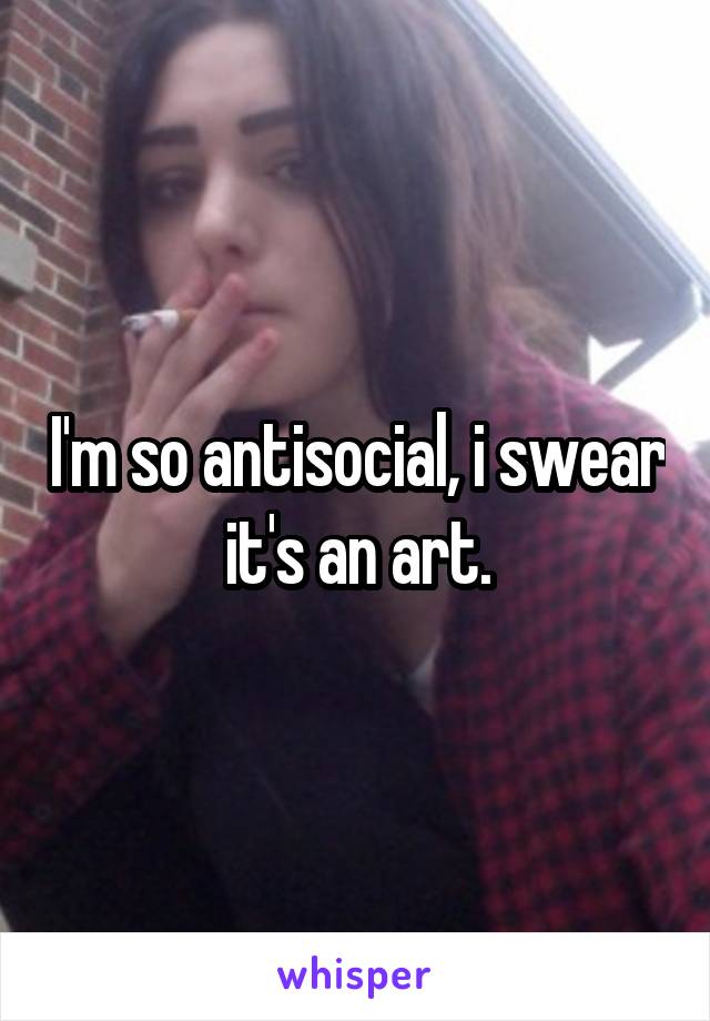 I'm so antisocial, i swear it's an art.