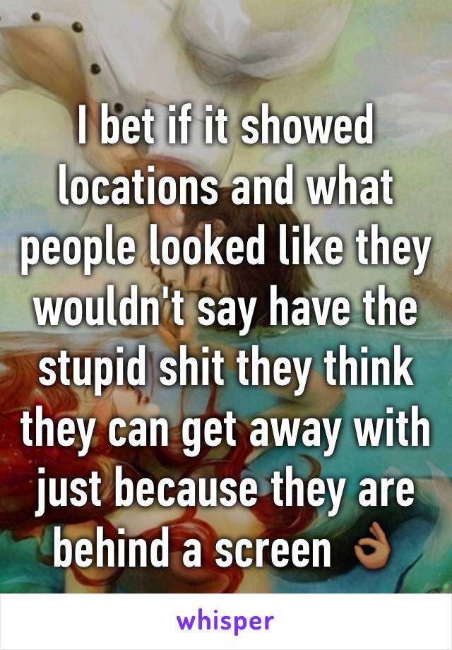 I bet if it showed locations and what people looked like they wouldn't say have the stupid shit they think they can get away with just because they are behind a screen 👌🏾