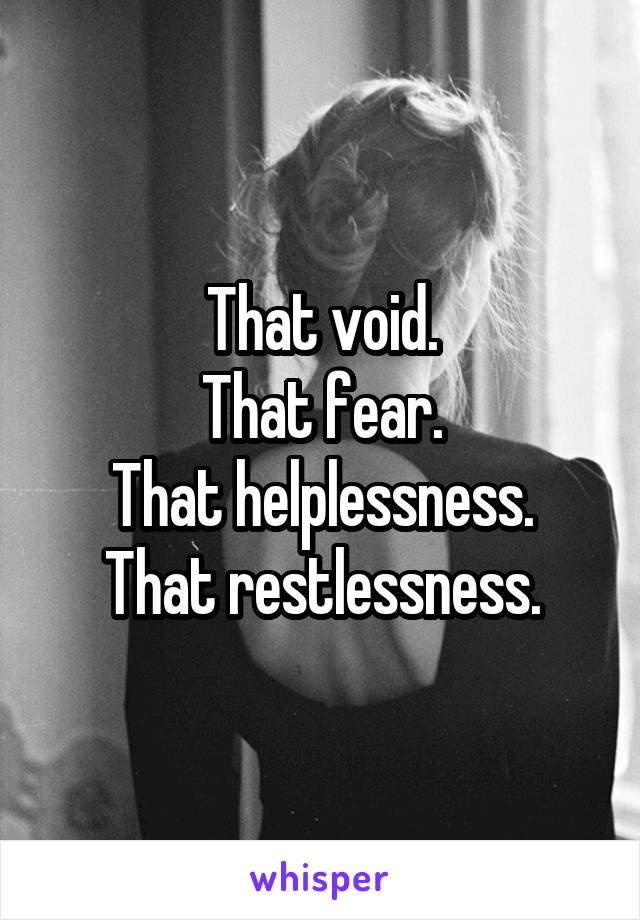 That void.
That fear.
That helplessness.
That restlessness.