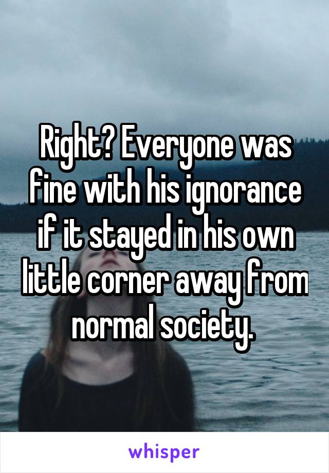 Right? Everyone was fine with his ignorance if it stayed in his own little corner away from normal society. 