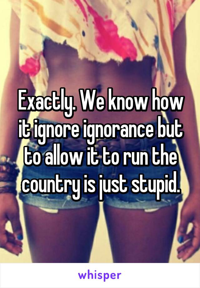 Exactly. We know how it ignore ignorance but to allow it to run the country is just stupid.