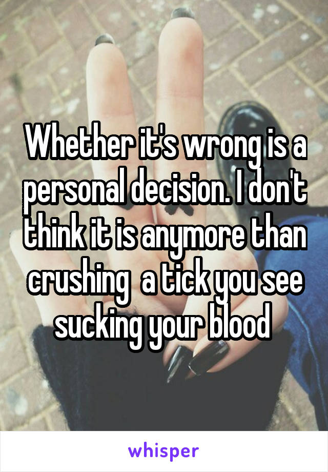 Whether it's wrong is a personal decision. I don't think it is anymore than crushing  a tick you see sucking your blood 