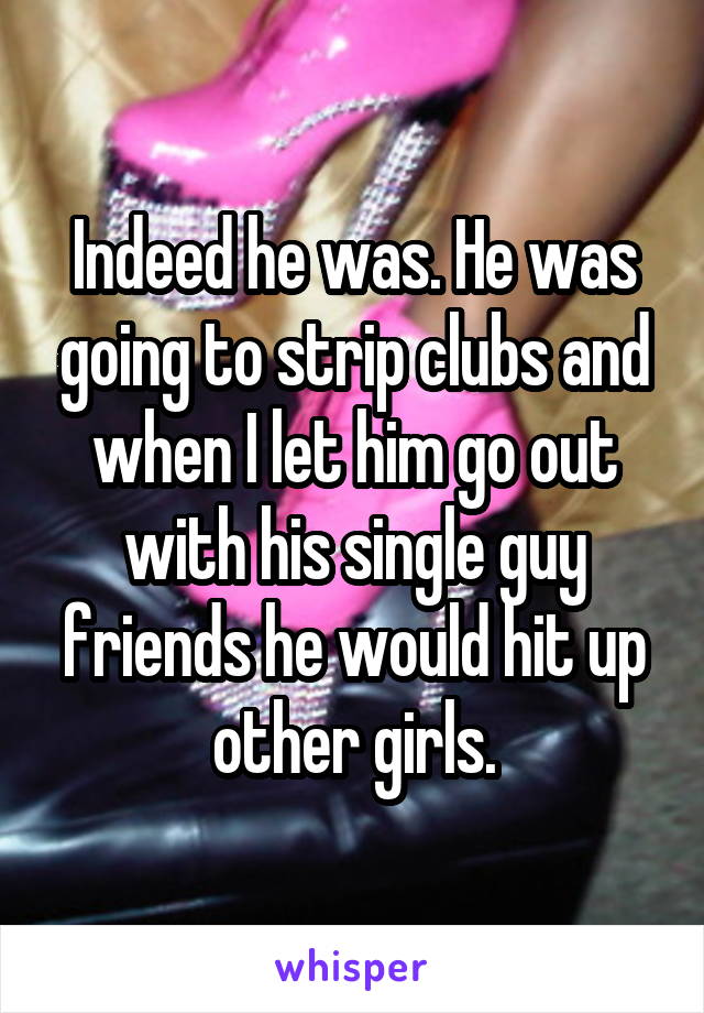 Indeed he was. He was going to strip clubs and when I let him go out with his single guy friends he would hit up other girls.