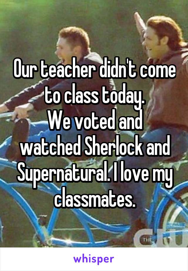 Our teacher didn't come to class today.
We voted and watched Sherlock and Supernatural. I love my classmates.