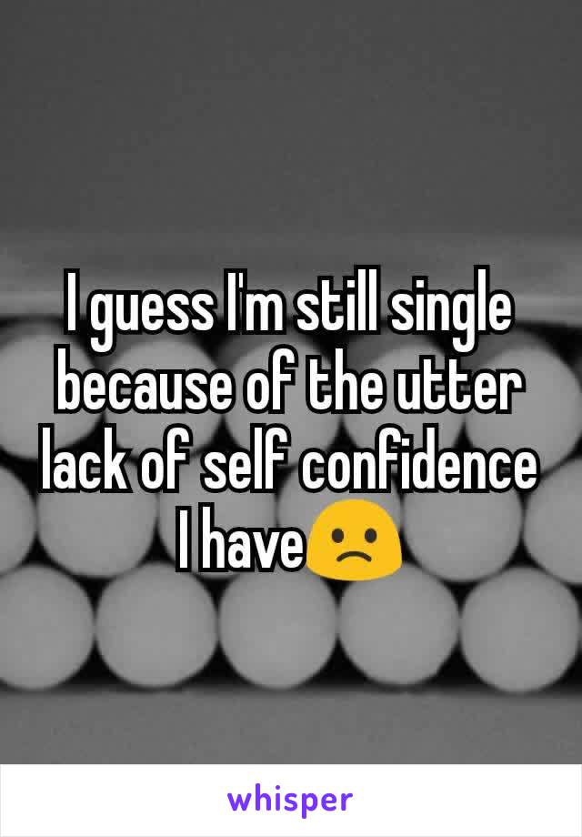 I guess I'm still single because of the utter lack of self confidence I have🙁