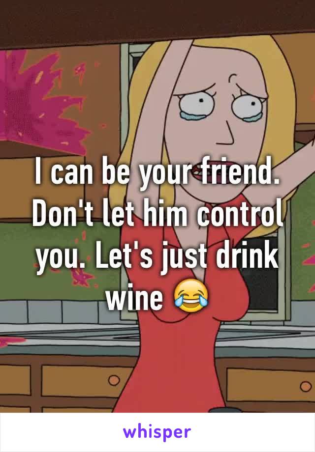 I can be your friend. Don't let him control you. Let's just drink wine 😂