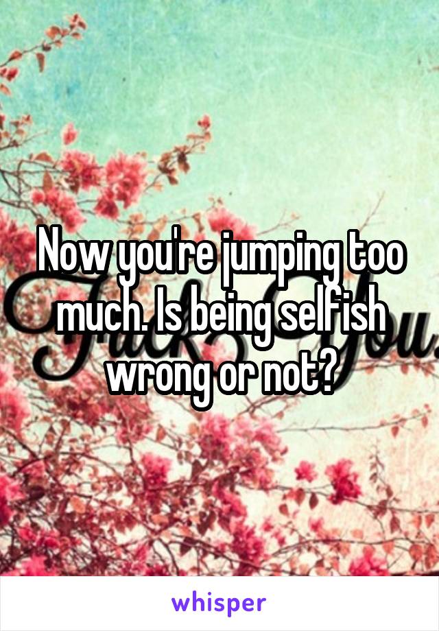 Now you're jumping too much. Is being selfish wrong or not?