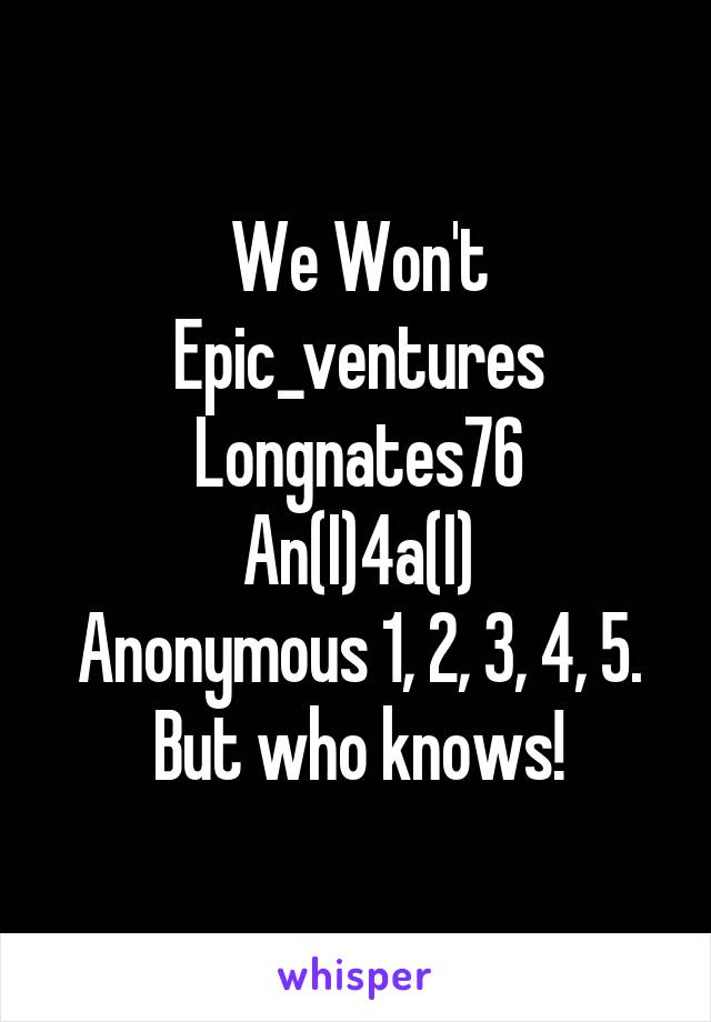 We Won't
Epic_ventures
Longnates76
An(I)4a(I)
Anonymous 1, 2, 3, 4, 5. But who knows!