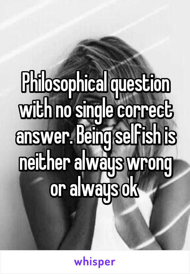 Philosophical question with no single correct answer. Being selfish is neither always wrong or always ok 