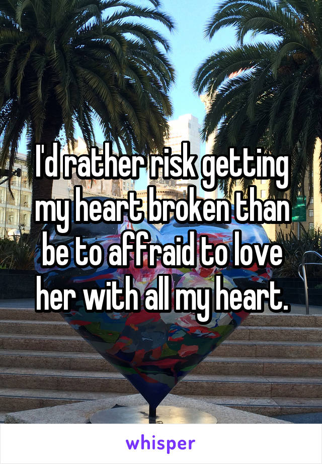 I'd rather risk getting my heart broken than be to affraid to love her with all my heart.