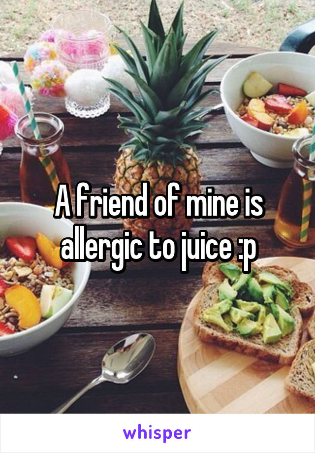 A friend of mine is allergic to juice :p