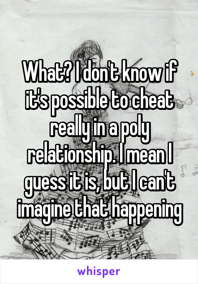 What? I don't know if it's possible to cheat really in a poly relationship. I mean I guess it is, but I can't imagine that happening