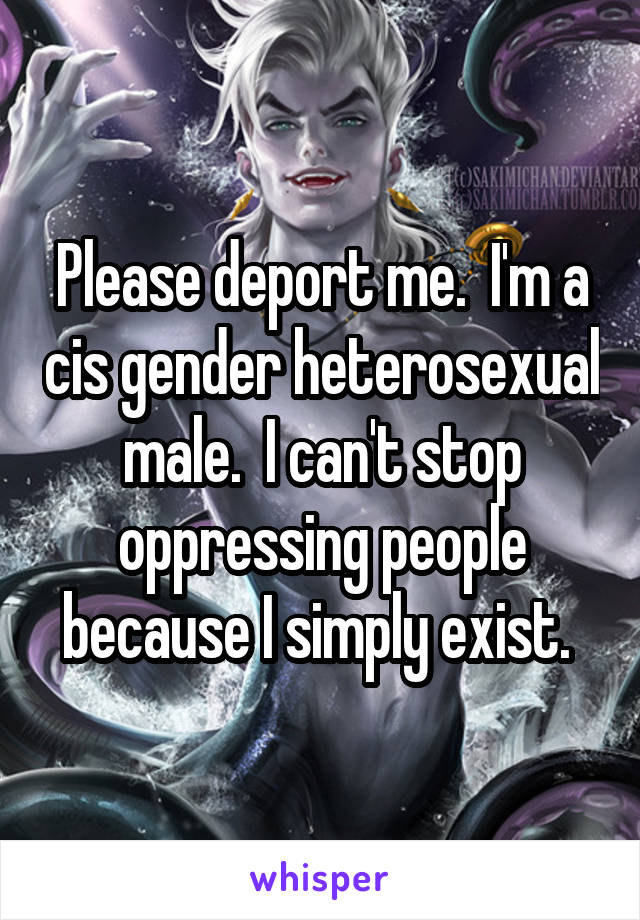 Please deport me.  I'm a cis gender heterosexual male.  I can't stop oppressing people because I simply exist. 