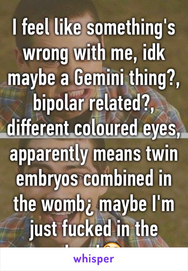 I feel like something's wrong with me, idk maybe a Gemini thing?, bipolar related?, different coloured eyes, apparently means twin embryos combined in the womb¿ maybe I'm just fucked in the head🤔