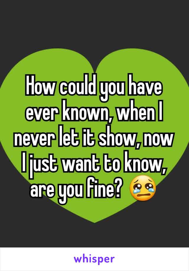 How could you have ever known, when I never let it show, now I just want to know, are you fine? 😢