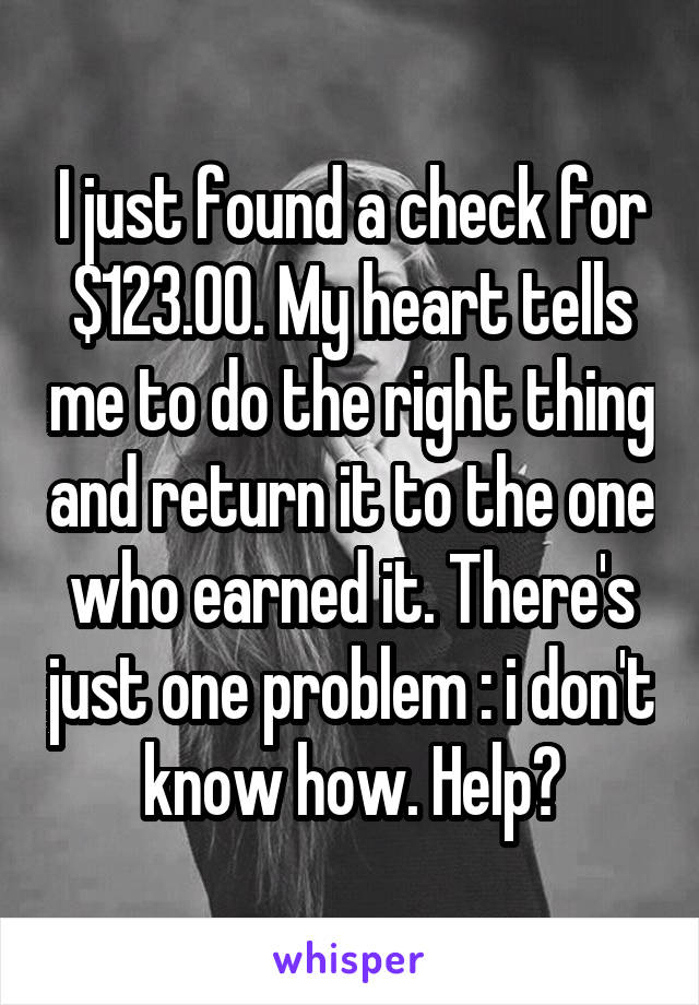 I just found a check for $123.00. My heart tells me to do the right thing and return it to the one who earned it. There's just one problem : i don't know how. Help?