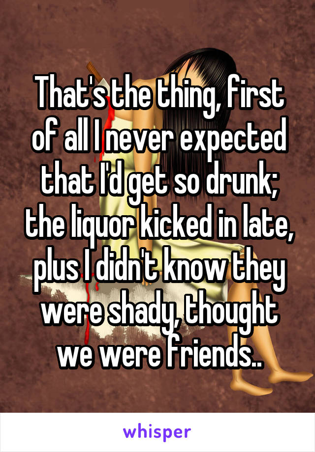 That's the thing, first of all I never expected that I'd get so drunk; the liquor kicked in late, plus I didn't know they were shady, thought we were friends..