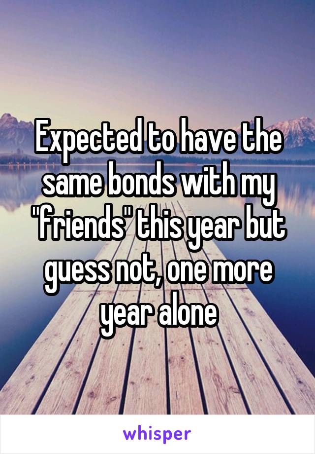 Expected to have the same bonds with my "friends" this year but guess not, one more year alone