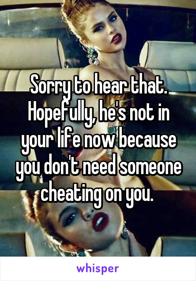 Sorry to hear that. Hopefully, he's not in your life now because you don't need someone cheating on you. 