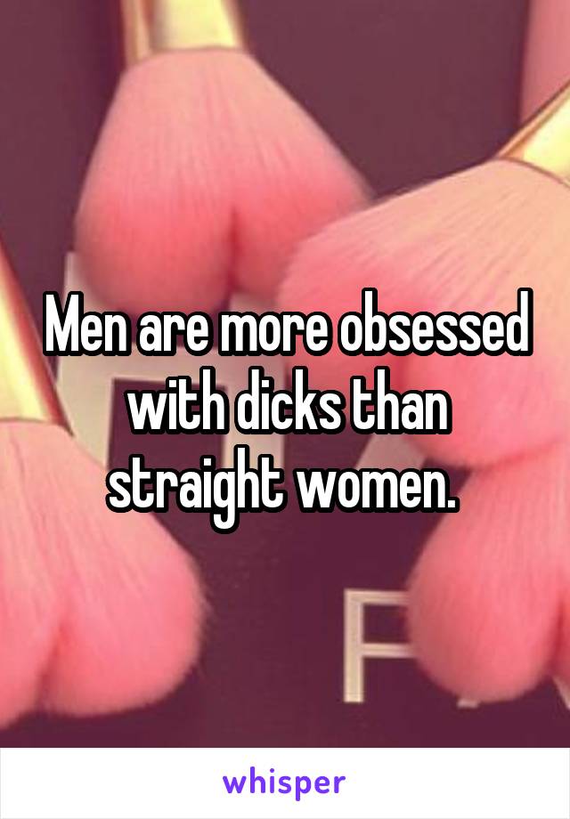 Men are more obsessed with dicks than straight women. 