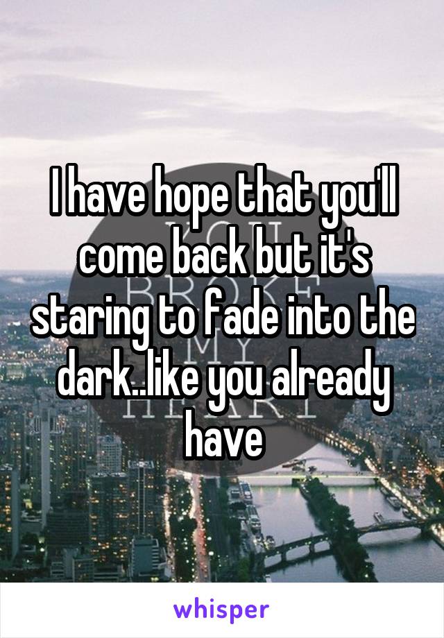 I have hope that you'll come back but it's staring to fade into the dark..like you already have