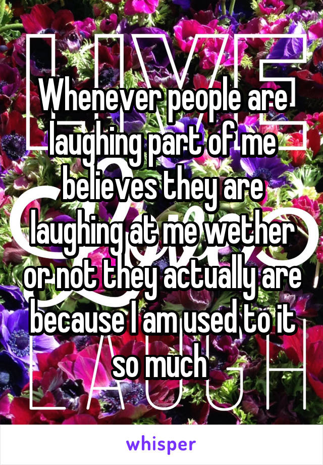 Whenever people are laughing part of me believes they are laughing at me wether or not they actually are because I am used to it so much 