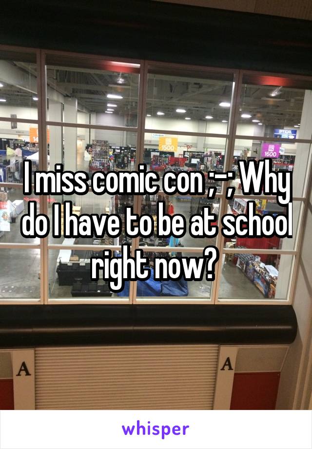 I miss comic con ;-; Why do I have to be at school right now? 