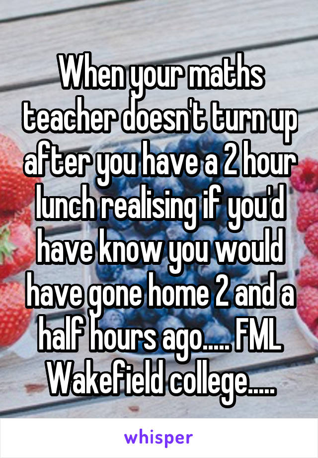 When your maths teacher doesn't turn up after you have a 2 hour lunch realising if you'd have know you would have gone home 2 and a half hours ago..... FML Wakefield college.....