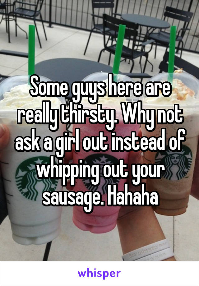 Some guys here are really thirsty. Why not ask a girl out instead of whipping out your sausage. Hahaha