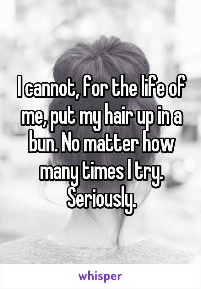 I cannot, for the life of me, put my hair up in a bun. No matter how many times I try. Seriously.