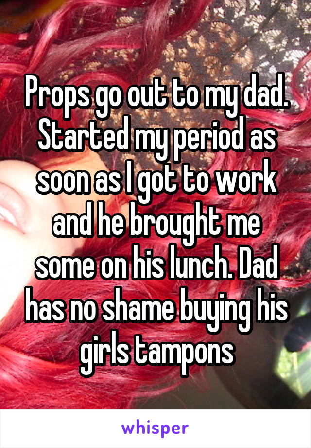 Props go out to my dad. Started my period as soon as I got to work and he brought me some on his lunch. Dad has no shame buying his girls tampons