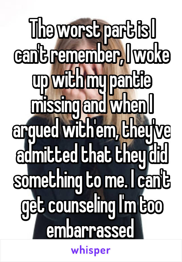 The worst part is I can't remember, I woke up with my pantie missing and when I argued with'em, they've admitted that they did something to me. I can't get counseling I'm too embarrassed 