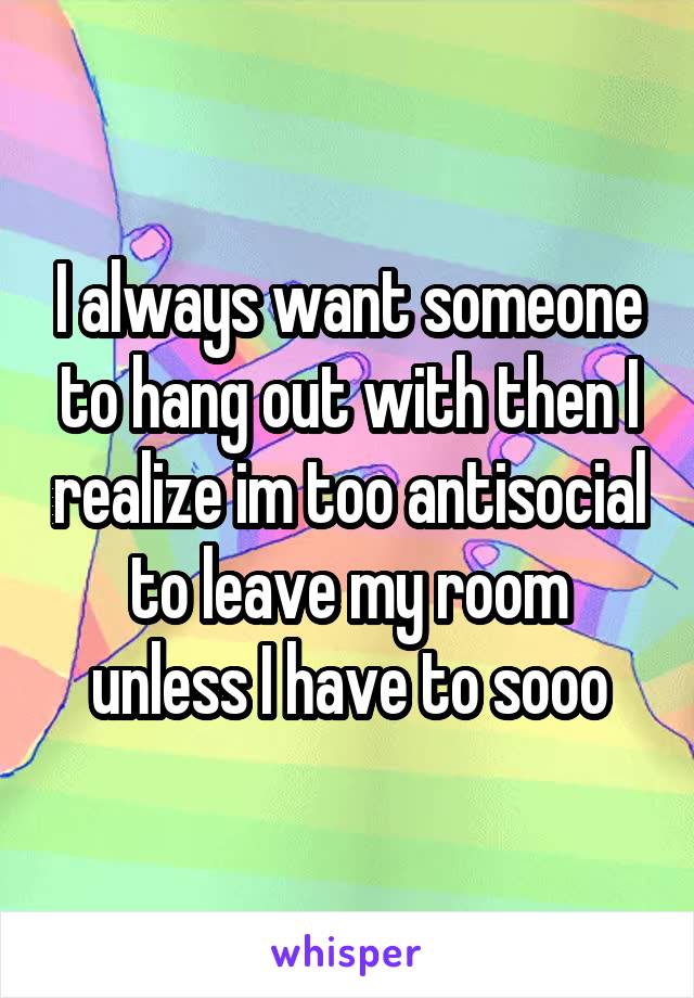 I always want someone to hang out with then I realize im too antisocial to leave my room unless I have to sooo