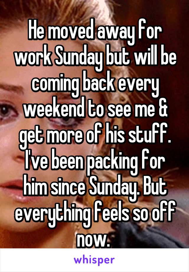 He moved away for work Sunday but will be coming back every weekend to see me & get more of his stuff. I've been packing for him since Sunday. But everything feels so off now. 