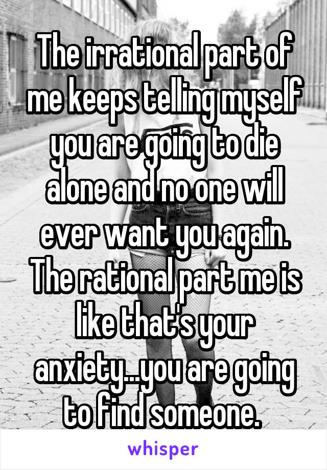 The irrational part of me keeps telling myself you are going to die alone and no one will ever want you again. The rational part me is like that's your anxiety...you are going to find someone. 