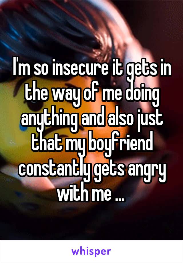 I'm so insecure it gets in the way of me doing anything and also just that my boyfriend constantly gets angry with me ... 