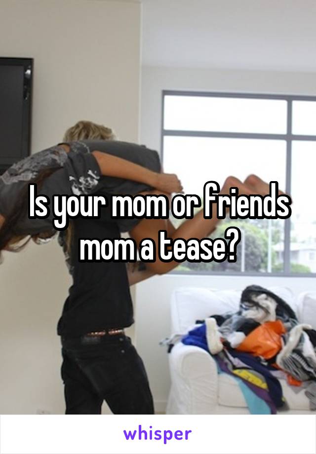 Is your mom or friends mom a tease?