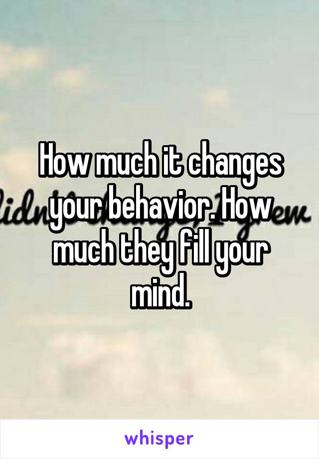 How much it changes your behavior. How much they fill your mind.