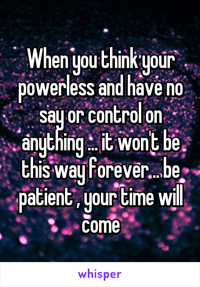 When you think your powerless and have no say or control on anything ... it won't be this way forever .. be patient , your time will come